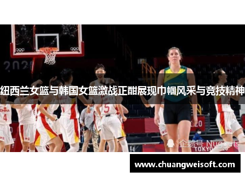 纽西兰女篮与韩国女篮激战正酣展现巾帼风采与竞技精神
